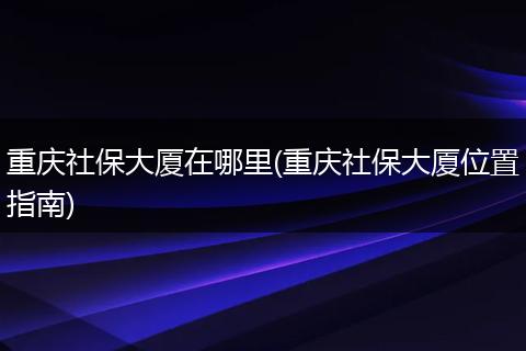 重庆社保大厦在哪里(重庆社保大厦位置指南)