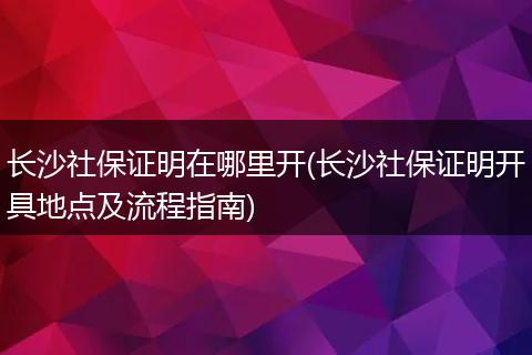 长沙社保证明在哪里开(长沙社保证明开具地点及流程指南)
