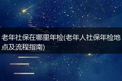 老年社保在哪里年检(老年人社保年检地点及流程指南)
