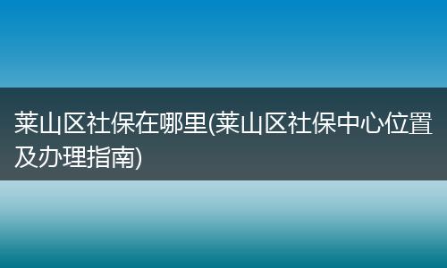 莱山区社保在哪里(莱山区社保中心位置及办理指南)