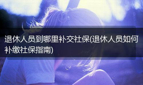 退休人员到哪里补交社保(退休人员如何补缴社保指南)