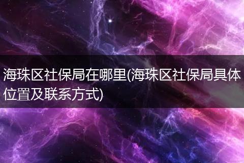 海珠区社保局在哪里(海珠区社保局具体位置及联系方式)