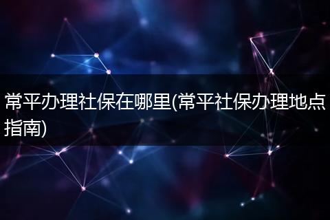 常平办理社保在哪里(常平社保办理地点指南)