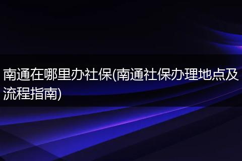 南通在哪里办社保(南通社保办理地点及流程指南)