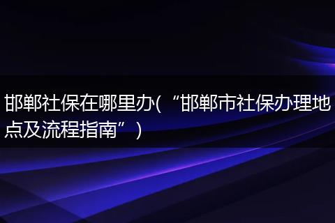 邯郸社保在哪里办(“邯郸市社保办理地点及流程指南”)