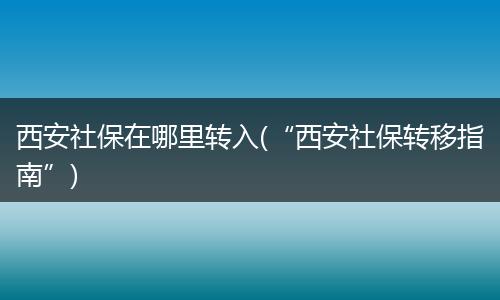 西安社保在哪里转入(“西安社保转移指南”)