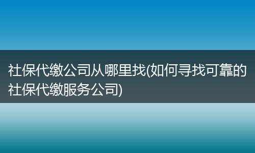 社保代缴公司从哪里找(如何寻找可靠的社保代缴服务公司)