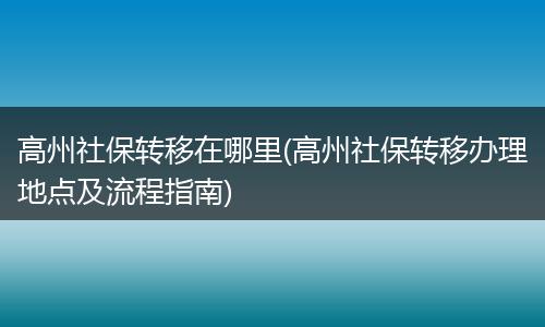 高州社保转移在哪里(高州社保转移办理地点及流程指南)
