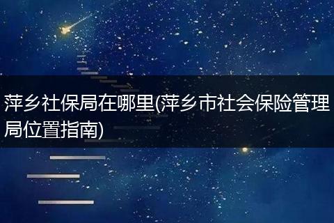 萍乡社保局在哪里(萍乡市社会保险管理局位置指南)