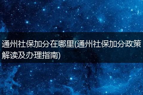 通州社保加分在哪里(通州社保加分政策解读及办理指南)