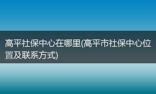 高平社保中心在哪里(高平市社保中心位置及联系方式)