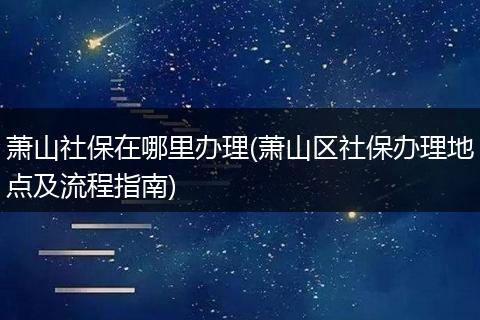 萧山社保在哪里办理(萧山区社保办理地点及流程指南)
