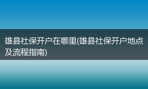 雄县社保开户在哪里(雄县社保开户地点及流程指南)