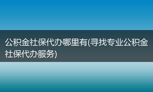 公积金社保代办哪里有(寻找专业公积金社保代办服务)