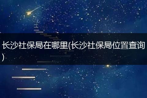 长沙社保局在哪里(长沙社保局位置查询)
