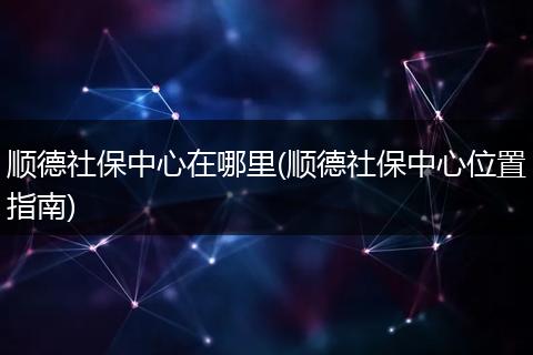 顺德社保中心在哪里(顺德社保中心位置指南)