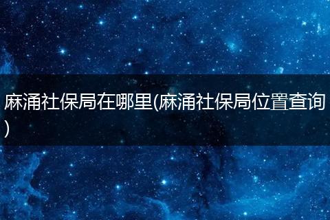 麻涌社保局在哪里(麻涌社保局位置查询)
