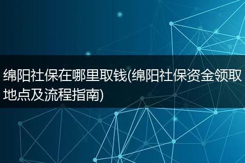 绵阳社保在哪里取钱(绵阳社保资金领取地点及流程指南)