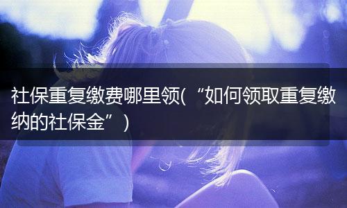 社保重复缴费哪里领(“如何领取重复缴纳的社保金”)