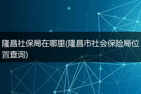 隆昌社保局在哪里(隆昌市社会保险局位置查询)