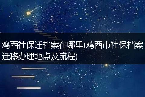 鸡西社保迁档案在哪里(鸡西市社保档案迁移办理地点及流程)
