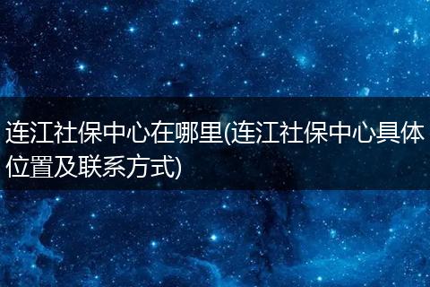 连江社保中心在哪里(连江社保中心具体位置及联系方式)