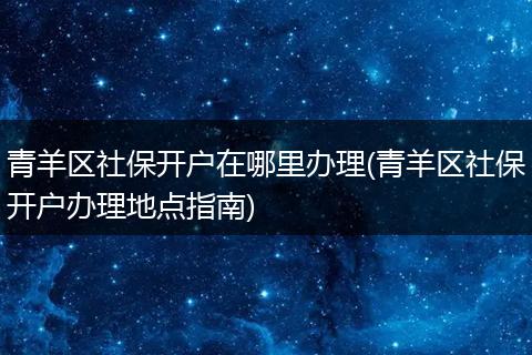 青羊区社保开户在哪里办理(青羊区社保开户办理地点指南)