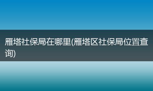 雁塔社保局在哪里(雁塔区社保局位置查询)