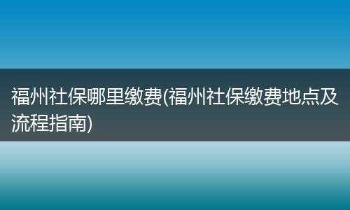 福州社保哪里缴费(福州社保缴费地点及流程指南)
