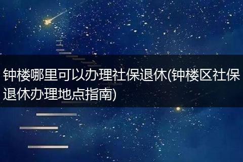 钟楼哪里可以办理社保退休(钟楼区社保退休办理地点指南)