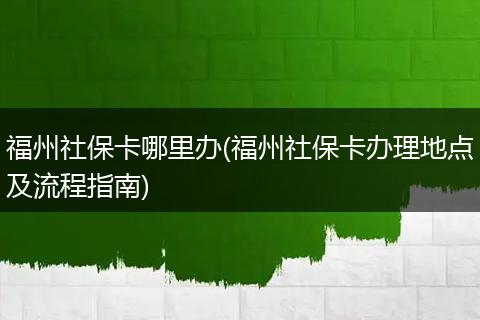 福州社保卡哪里办(福州社保卡办理地点及流程指南)