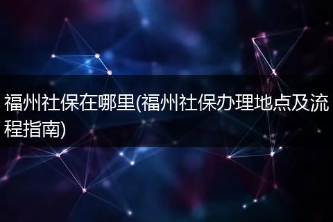福州社保在哪里(福州社保办理地点及流程指南)