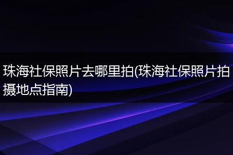 珠海社保照片去哪里拍(珠海社保照片拍摄地点指南)