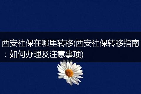 西安社保在哪里转移(西安社保转移指南：如何办理及注意事项)