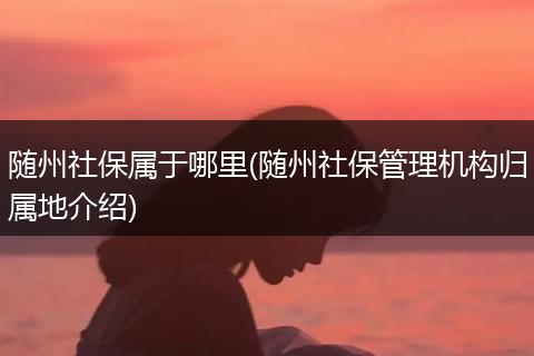 随州社保属于哪里(随州社保管理机构归属地介绍)