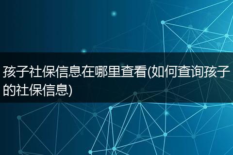孩子社保信息在哪里查看(如何查询孩子的社保信息)