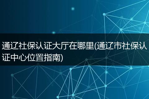 通辽社保认证大厅在哪里(通辽市社保认证中心位置指南)