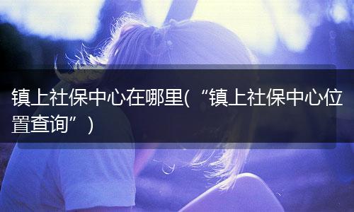 镇上社保中心在哪里(“镇上社保中心位置查询”)