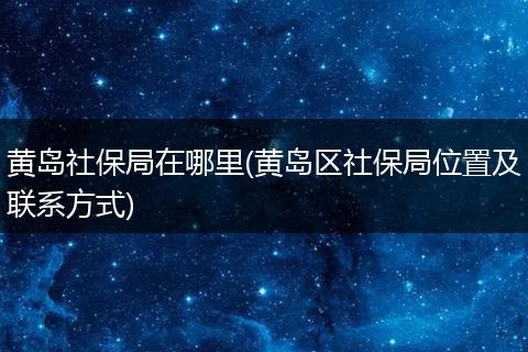 黄岛社保局在哪里(黄岛区社保局位置及联系方式)