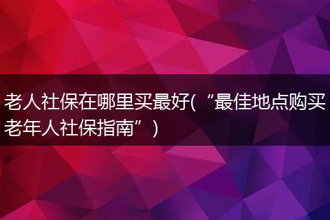 老人社保在哪里买最好(“最佳地点购买老年人社保指南”)