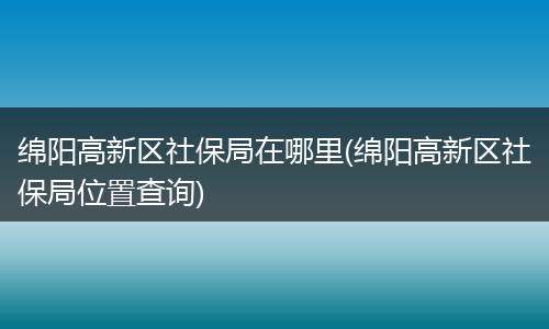 绵阳高新区社保局在哪里(绵阳高新区社保局位置查询)