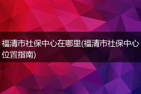 福清市社保中心在哪里(福清市社保中心位置指南)