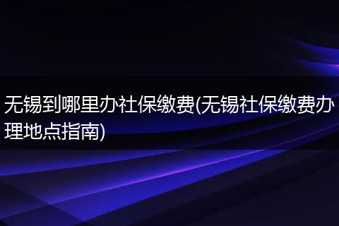 无锡到哪里办社保缴费(无锡社保缴费办理地点指南)