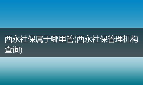 西永社保属于哪里管(西永社保管理机构查询)