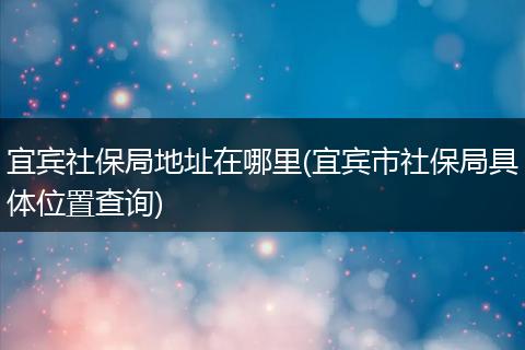 宜宾社保局地址在哪里(宜宾市社保局具体位置查询)