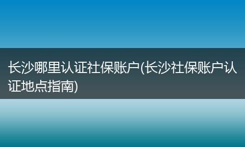 长沙哪里认证社保账户(长沙社保账户认证地点指南)