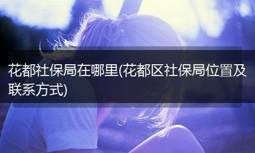 花都社保局在哪里(花都区社保局位置及联系方式)