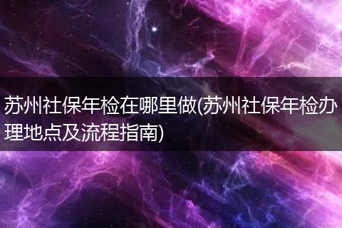 苏州社保年检在哪里做(苏州社保年检办理地点及流程指南)