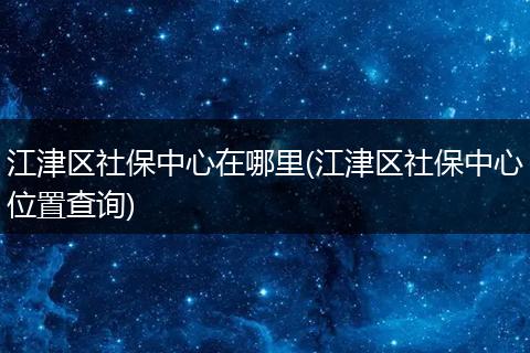 江津区社保中心在哪里(江津区社保中心位置查询)