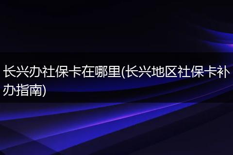 长兴办社保卡在哪里(长兴地区社保卡补办指南)